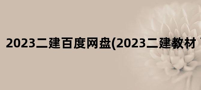 '2023二建百度网盘(2023二建教材 百度网盘)'